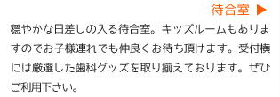 待合室　穏やかな日差しの入る待合室。キッズルームもありますのでお子様連れでも仲良くお待ちいただけます。受付横には厳選した歯科グッズを取り揃えております。ぜひご利用下さい。