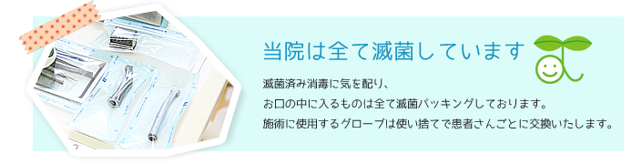 当院はすべて滅菌しています　滅菌済み消毒に気を配り、お口に入るものはすべて滅菌パッキングしております。施術に使用するものはグローブは使い捨てで患者さんごとに交換いたします。