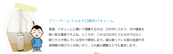 フリーアームフォルテ口腔外バキューム　普通、バキュームと聞いて想像するのは、口の中に入れて、水や唾液を吸い取る機械ですよね。ところが、これは口の中に入れるのではなく、削りカスが飛んでいる空中で使用します。歯を削っているときの血液や汚染物質の飛び散りを防いだり、入れ歯の調整などでも重宝します。