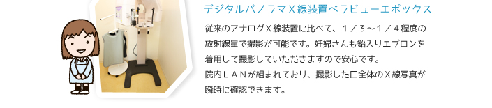 デジタルパノラマX線装置べらビューエポックス　従来のアナログX線に比べて、1/3～1/4程度の放射線で撮影が可能です。妊婦さんも鉛入りエプロンを着用して撮影していただきますので安心です、院内LANが組まれており、撮影した口全体のX線写真が瞬時に確認できます。