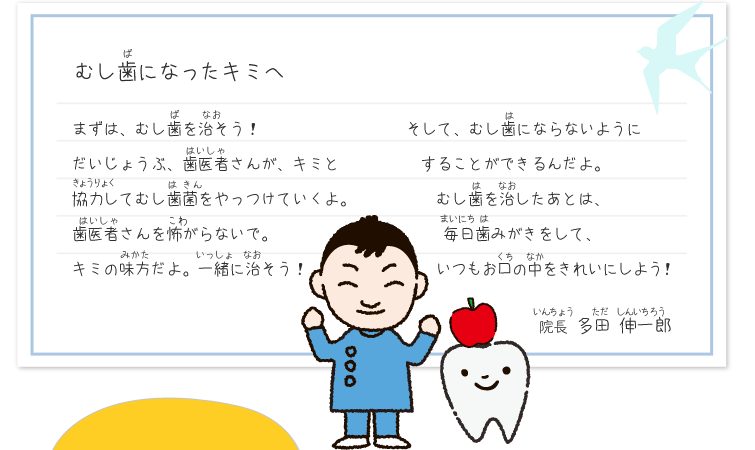 虫歯になったキミへ　まずは虫歯を治そう！大丈夫歯医者さんがキミと協力して虫歯菌をやっつけていくよ。じゃ医者さんを怖がらないで。キミの味方だよ。一緒に治そう！そして虫歯にならないようにすることができるんだよ。虫歯を治したあとは、毎日歯磨きをして、いつもお口の中をキレイにしよう！　院長　多田伸一郎