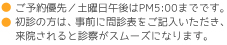 ご予約優先・土曜日午後はPM5:00までです。初診の形は、事前に問診表をご記入いただき来院されると診察がスムーズになります。